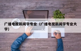 广播电视新闻学专业（广播电视新闻学专业大学）