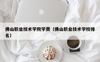 佛山职业技术学院学费（佛山职业技术学校排名）