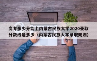 高考多少分能上内蒙古民族大学2020录取分数线是多少（内蒙古民族大学录取规则）