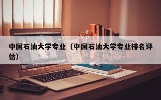 中国石油大学专业（中国石油大学专业排名评估）