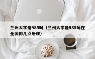 兰州大学是985吗（兰州大学是985吗在全国排几点册理）