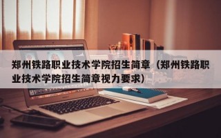 郑州铁路职业技术学院招生简章（郑州铁路职业技术学院招生简章视力要求）