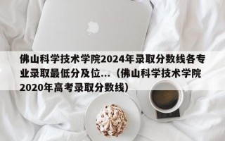 佛山科学技术学院2024年录取分数线各专业录取最低分及位...（佛山科学技术学院2020年高考录取分数线）