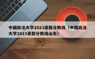 中国政法大学2023录取分数线（中国政法大学2023录取分数线山东）