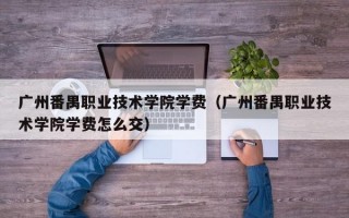 广州番禺职业技术学院学费（广州番禺职业技术学院学费怎么交）