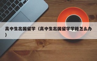 高中生出国留学（高中生出国留学学籍怎么办）