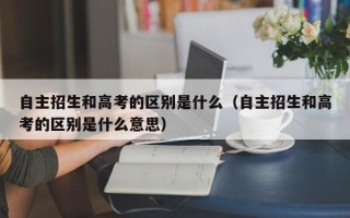 自主招生和高考的区别是什么（自主招生和高考的区别是什么意思）