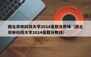 西北农林科技大学2024录取分数线（西北农林科技大学2024录取分数线）