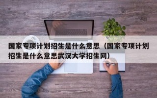 国家专项计划招生是什么意思（国家专项计划招生是什么意思武汉大学招生网）