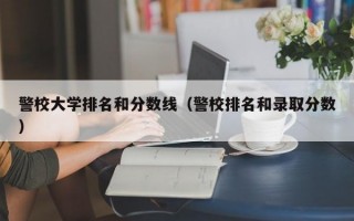 警校大学排名和分数线（警校排名和录取分数）