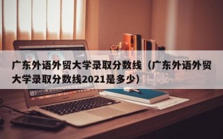 广东外语外贸大学录取分数线（广东外语外贸大学录取分数线2021是多少）