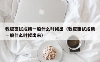 教资面试成绩一般什么时候出（教资面试成绩一般什么时候出来）