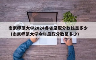 南京师范大学2024各省录取分数线是多少（南京师范大学今年录取分数是多少）