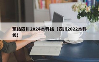 预估四川2024本科线（四川2022本科线）