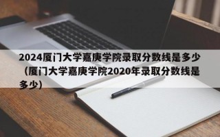 2024厦门大学嘉庚学院录取分数线是多少（厦门大学嘉庚学院2020年录取分数线是多少）