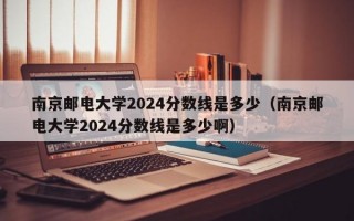 南京邮电大学2024分数线是多少（南京邮电大学2024分数线是多少啊）