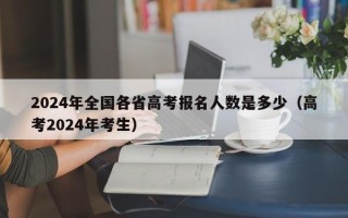 2024年全国各省高考报名人数是多少（高考2024年考生）