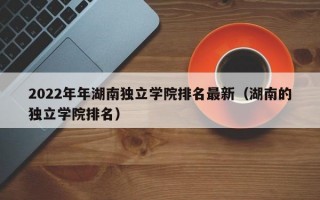 2022年年湖南独立学院排名最新（湖南的独立学院排名）