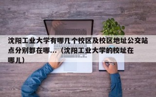 沈阳工业大学有哪几个校区及校区地址公交站点分别都在哪...（沈阳工业大学的校址在哪儿）