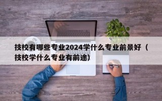 技校有哪些专业2024学什么专业前景好（技校学什么专业有前途）