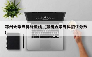 郑州大学专科分数线（郑州大学专科招生分数）