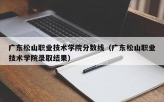 广东松山职业技术学院分数线（广东松山职业技术学院录取结果）