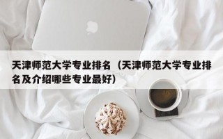 天津师范大学专业排名（天津师范大学专业排名及介绍哪些专业最好）