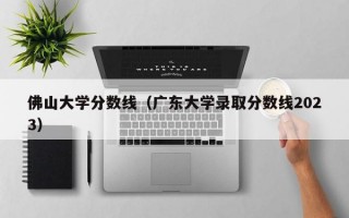 佛山大学分数线（广东大学录取分数线2023）