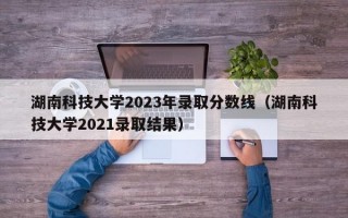 湖南科技大学2023年录取分数线（湖南科技大学2021录取结果）