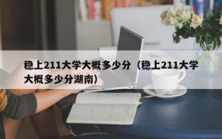 稳上211大学大概多少分（稳上211大学大概多少分湖南）