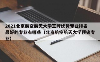 2021北京航空航天大学王牌优势专业排名最好的专业有哪些（北京航空航天大学顶尖专业）