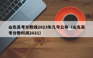 山东高考分数线2023年几号公布（山东高考分数时间2021）