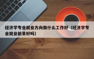 经济学专业就业方向做什么工作好（经济学专业就业前景好吗）