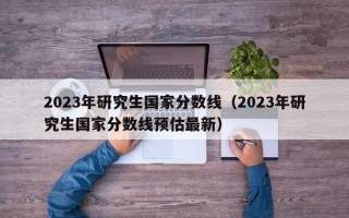 2023年研究生国家分数线（2023年研究生国家分数线预估最新）