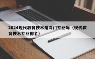 2024现代教育技术是冷门专业吗（现代教育技术专业排名）