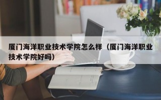 厦门海洋职业技术学院怎么样（厦门海洋职业技术学院好吗）