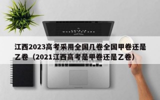 江西2023高考采用全国几卷全国甲卷还是乙卷（2021江西高考是甲卷还是乙卷）