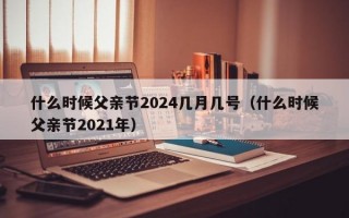 什么时候父亲节2024几月几号（什么时候父亲节2021年）