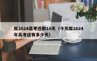 距2024高考还剩10天（今天距2024年高考还有多少天）