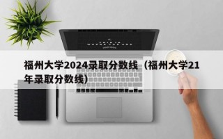 福州大学2024录取分数线（福州大学21年录取分数线）