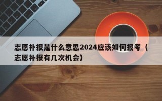 志愿补报是什么意思2024应该如何报考（志愿补报有几次机会）