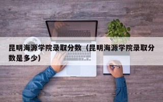 昆明海源学院录取分数（昆明海源学院录取分数是多少）