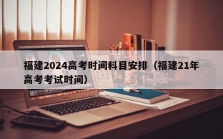 福建2024高考时间科目安排（福建21年高考考试时间）