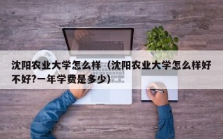 沈阳农业大学怎么样（沈阳农业大学怎么样好不好?一年学费是多少）