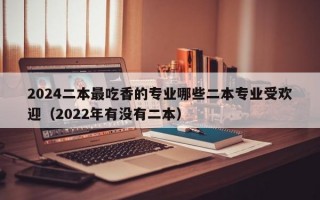 2024二本最吃香的专业哪些二本专业受欢迎（2022年有没有二本）