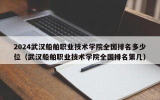 2024武汉船舶职业技术学院全国排名多少位（武汉船舶职业技术学院全国排名第几）