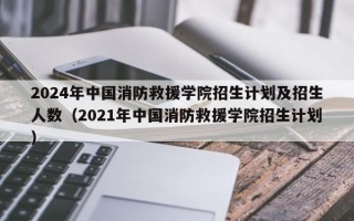 2024年中国消防救援学院招生计划及招生人数（2021年中国消防救援学院招生计划）