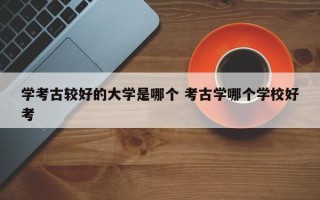 学考古较好的大学是哪个 考古学哪个学校好考