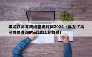 黑龙江高考成绩查询时间2024（黑龙江高考成绩查询时间2021分数线）