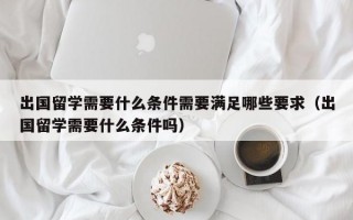 出国留学需要什么条件需要满足哪些要求（出国留学需要什么条件吗）